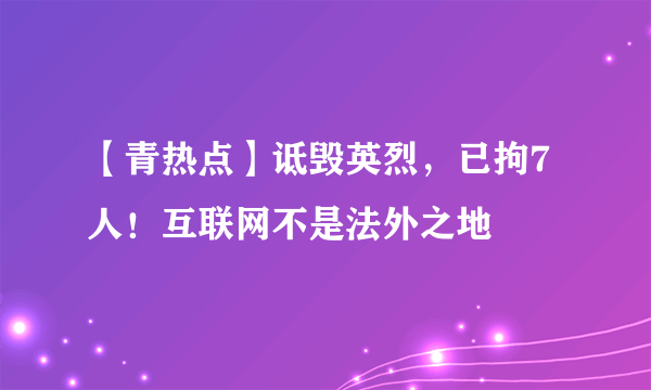 【青热点】诋毁英烈，已拘7人！互联网不是法外之地