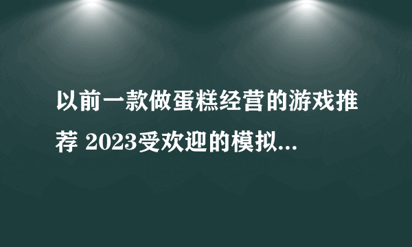 以前一款做蛋糕经营的游戏推荐 2023受欢迎的模拟经营游戏大全