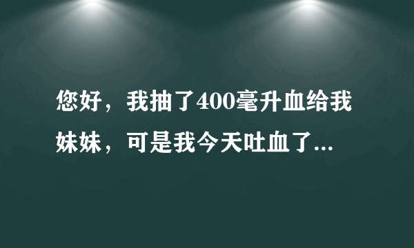 您好，我抽了400毫升血给我妹妹，可是我今天吐血了，请问这是怎么了？谢谢