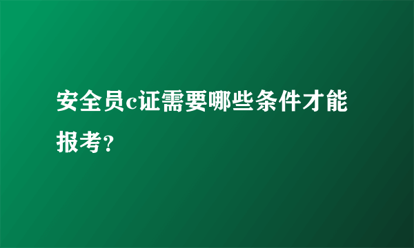 安全员c证需要哪些条件才能报考？