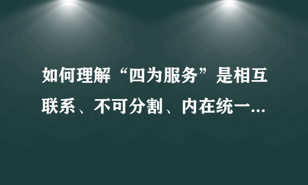 如何理解“四为服务”是相互联系、不可分割、内在统一的有机整体