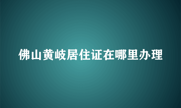 佛山黄岐居住证在哪里办理