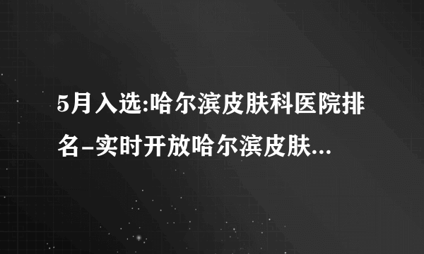 5月入选:哈尔滨皮肤科医院排名-实时开放哈尔滨皮肤病医院排名前3