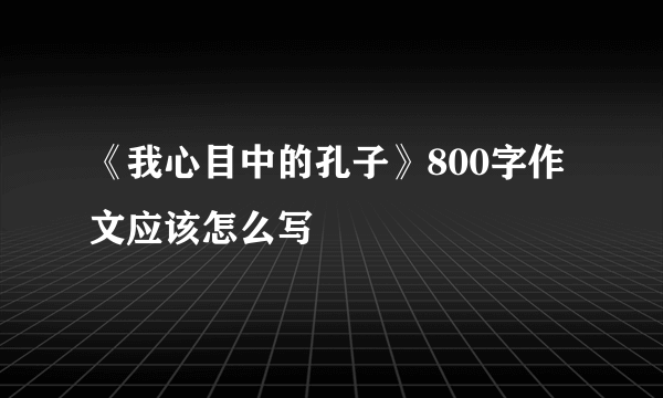 《我心目中的孔子》800字作文应该怎么写