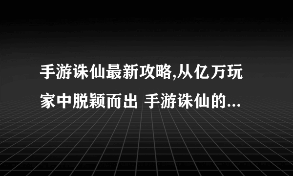 手游诛仙最新攻略,从亿万玩家中脱颖而出 手游诛仙的秘密武器揭秘