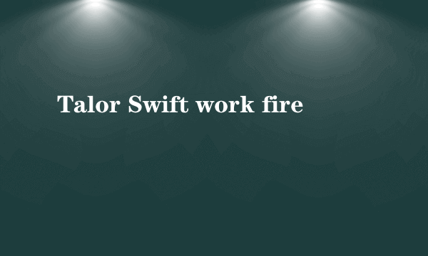 Talor Swift work fire