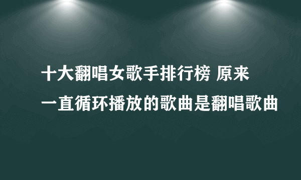 十大翻唱女歌手排行榜 原来一直循环播放的歌曲是翻唱歌曲