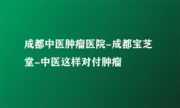 成都中医肿瘤医院-成都宝芝堂-中医这样对付肿瘤