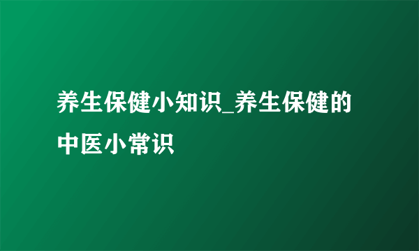 养生保健小知识_养生保健的中医小常识