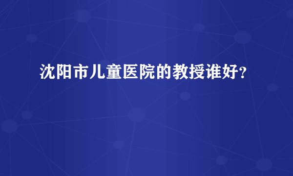 沈阳市儿童医院的教授谁好？