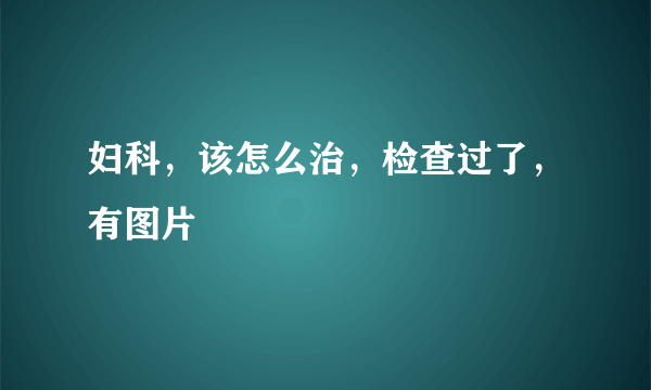 妇科，该怎么治，检查过了，有图片