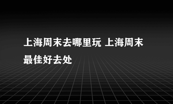 上海周末去哪里玩 上海周末最佳好去处