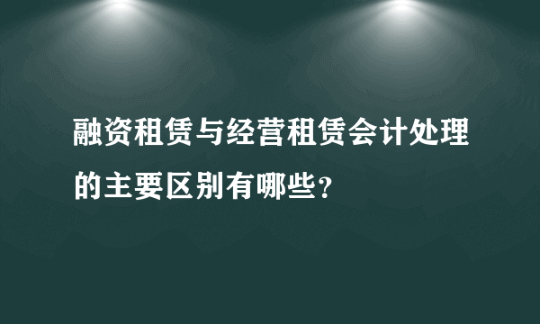 融资租赁与经营租赁会计处理的主要区别有哪些？