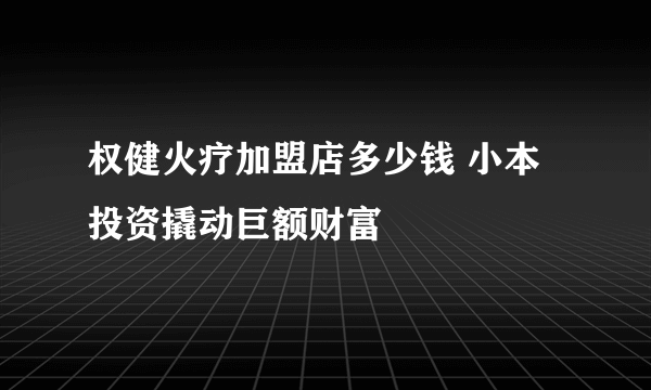 权健火疗加盟店多少钱 小本投资撬动巨额财富