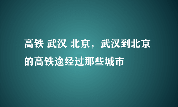 高铁 武汉 北京，武汉到北京的高铁途经过那些城市