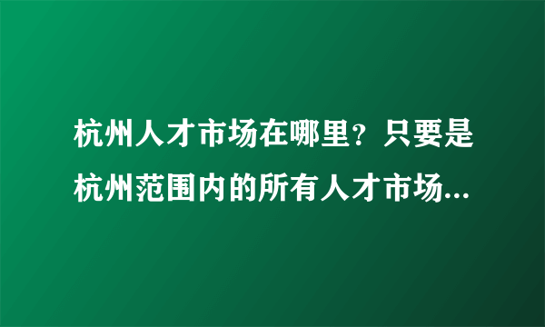 杭州人才市场在哪里？只要是杭州范围内的所有人才市场的地址，我要全的！求答案！谢谢