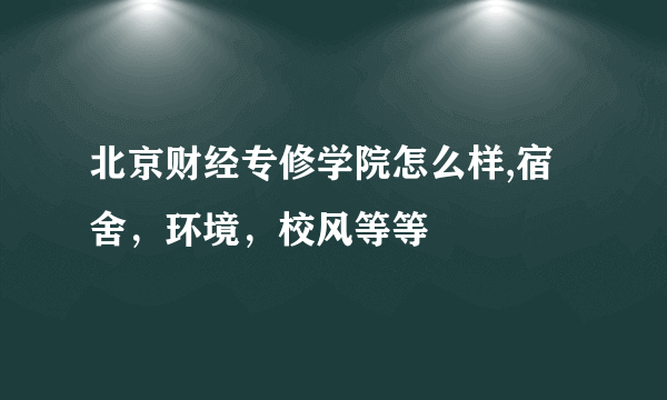 北京财经专修学院怎么样,宿舍，环境，校风等等