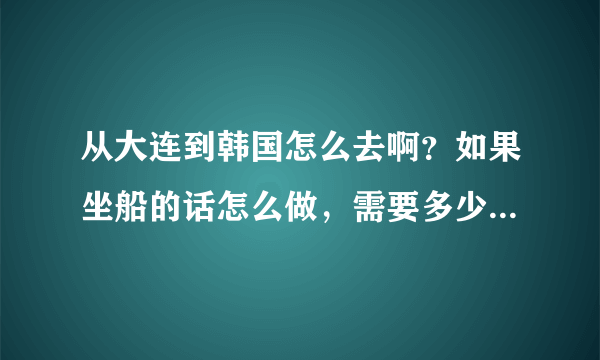 从大连到韩国怎么去啊？如果坐船的话怎么做，需要多少钱？我想去韩国玩儿几天呢？占无签证