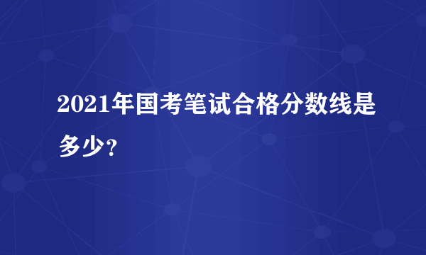 2021年国考笔试合格分数线是多少？