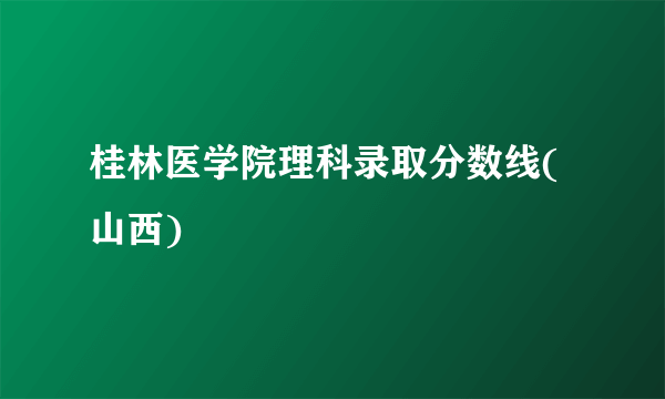 桂林医学院理科录取分数线(山西)