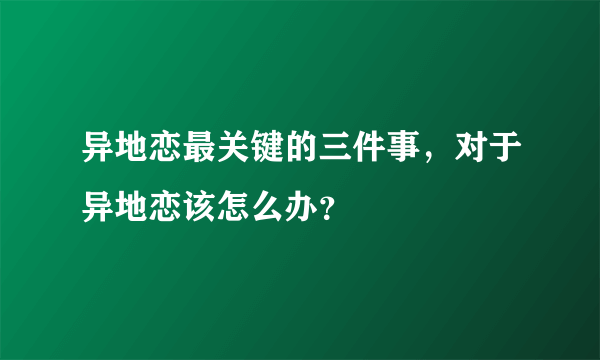 异地恋最关键的三件事，对于异地恋该怎么办？