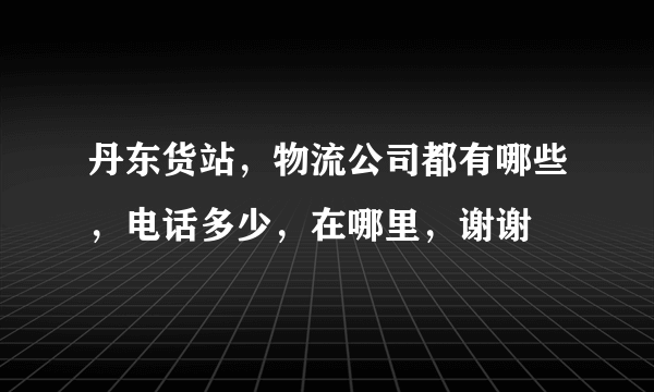 丹东货站，物流公司都有哪些，电话多少，在哪里，谢谢