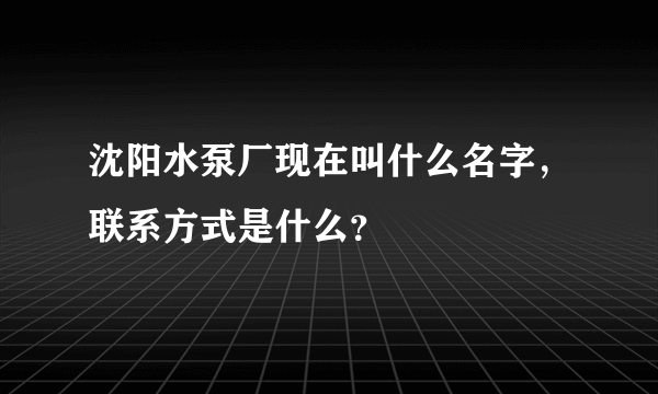 沈阳水泵厂现在叫什么名字，联系方式是什么？