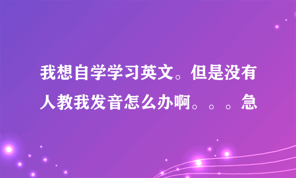 我想自学学习英文。但是没有人教我发音怎么办啊。。。急