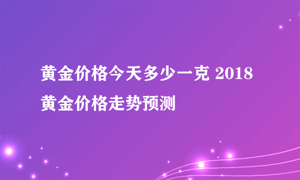 黄金价格今天多少一克 2018黄金价格走势预测