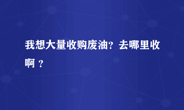 我想大量收购废油？去哪里收啊 ？