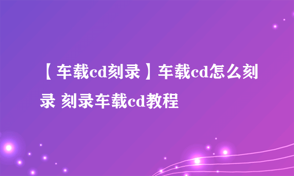 【车载cd刻录】车载cd怎么刻录 刻录车载cd教程