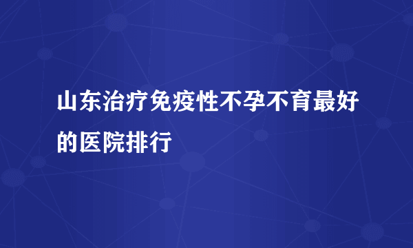 山东治疗免疫性不孕不育最好的医院排行