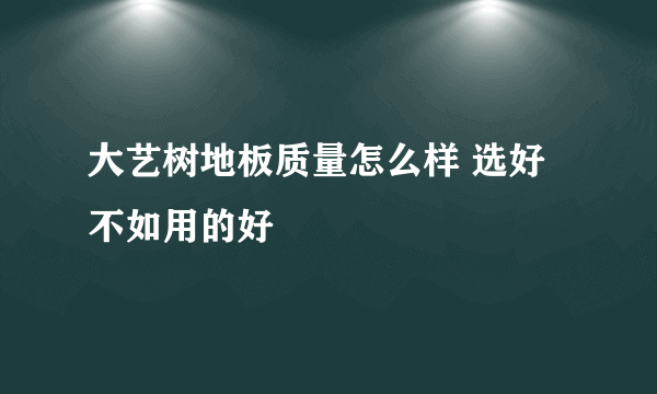 大艺树地板质量怎么样 选好不如用的好