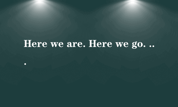 Here we are. Here we go. 分别是什么意思?谢谢!