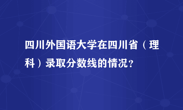 四川外国语大学在四川省（理科）录取分数线的情况？