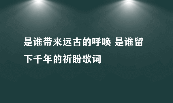 是谁带来远古的呼唤 是谁留下千年的祈盼歌词