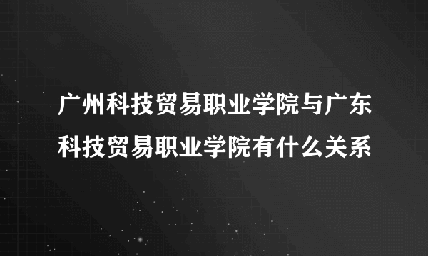 广州科技贸易职业学院与广东科技贸易职业学院有什么关系