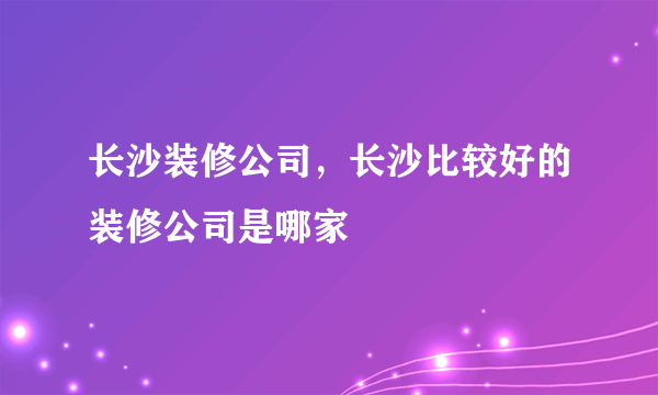 长沙装修公司，长沙比较好的装修公司是哪家