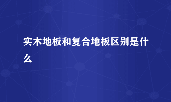 实木地板和复合地板区别是什么