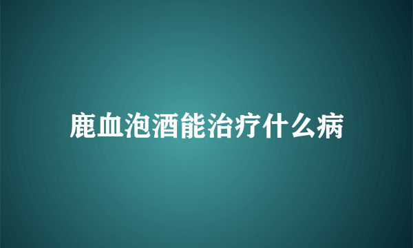 鹿血泡酒能治疗什么病