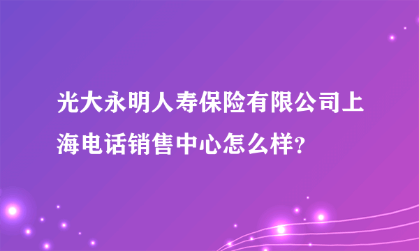 光大永明人寿保险有限公司上海电话销售中心怎么样？