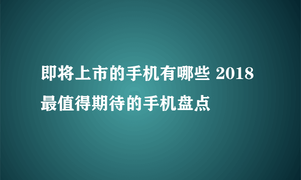 即将上市的手机有哪些 2018最值得期待的手机盘点