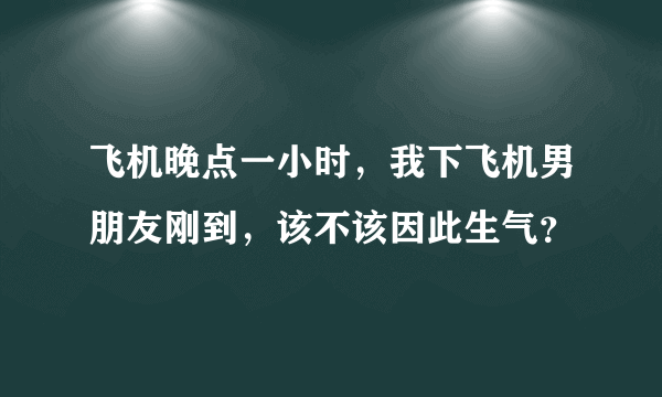 飞机晚点一小时，我下飞机男朋友刚到，该不该因此生气？