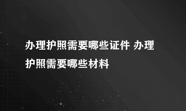 办理护照需要哪些证件 办理护照需要哪些材料