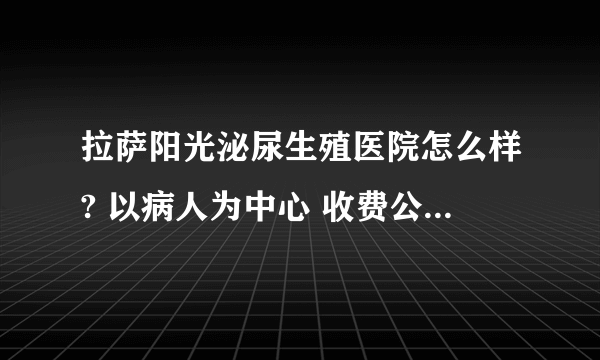 拉萨阳光泌尿生殖医院怎么样? 以病人为中心 收费公平合理，服务热情