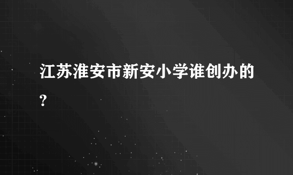 江苏淮安市新安小学谁创办的?