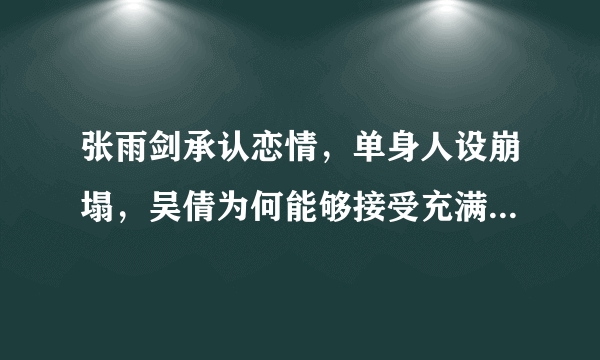 张雨剑承认恋情，单身人设崩塌，吴倩为何能够接受充满谎言这样的他？