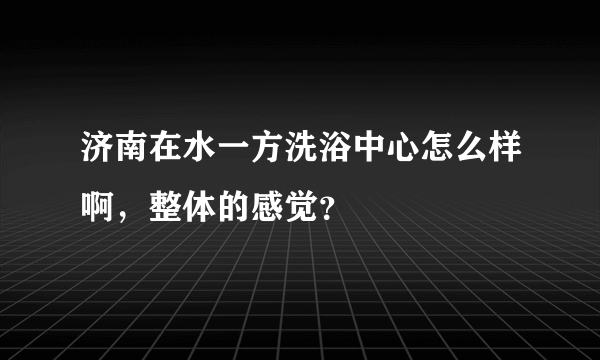 济南在水一方洗浴中心怎么样啊，整体的感觉？