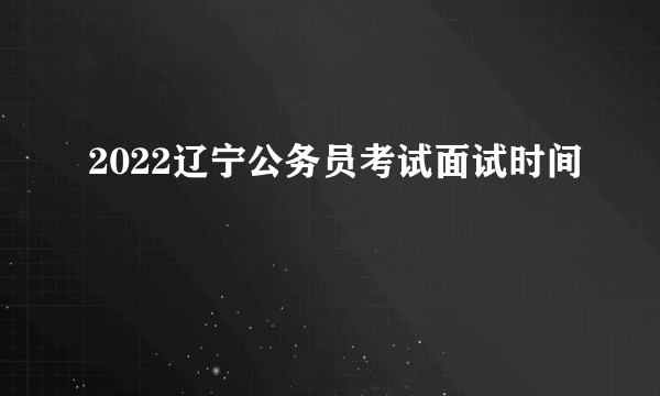 2022辽宁公务员考试面试时间