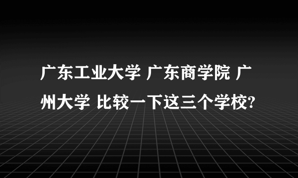 广东工业大学 广东商学院 广州大学 比较一下这三个学校?